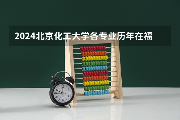 2024北京化工大学各专业历年在福建招生人数 学费多少钱
