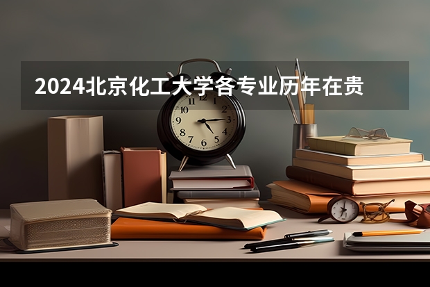 2024北京化工大学各专业历年在贵州招生人数 学费多少钱