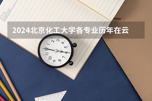 2024北京化工大学各专业历年在云南招生人数 学费多少钱