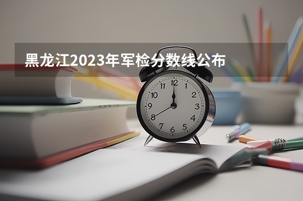 黑龙江2023年军检分数线公布