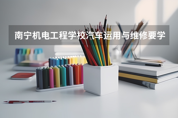 南宁机电工程学校汽车运用与维修要学几门课程 专业能力要求是什么
