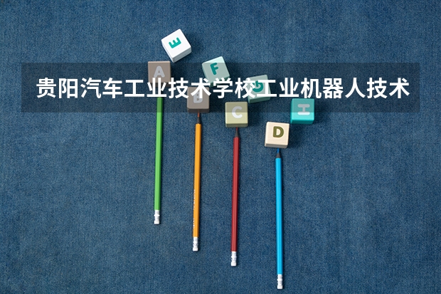 贵阳汽车工业技术学校工业机器人技术应用要学几门课程 专业能力要求是什么