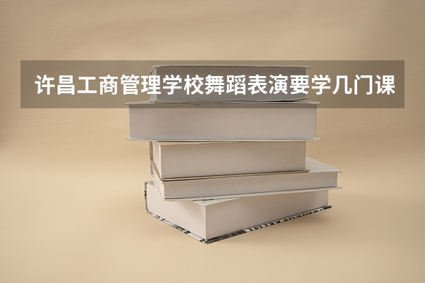 许昌工商管理学校舞蹈表演要学几门课程 专业能力要求是什么