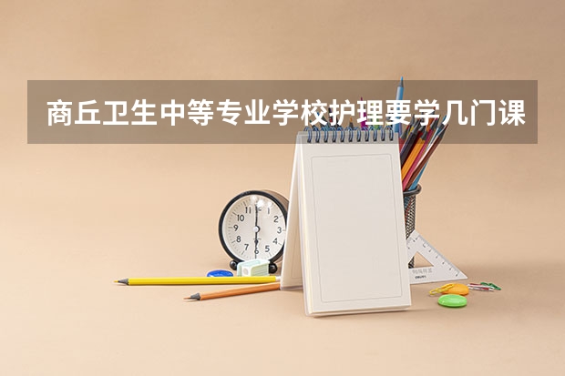 商丘卫生中等专业学校护理要学几门课程 专业能力要求是什么