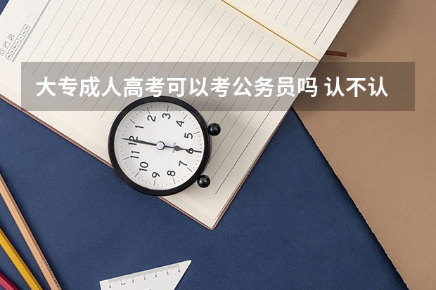 大专成人高考可以考公务员吗 认不认可成考学历？