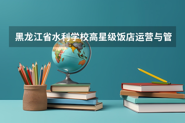 黑龙江省水利学校高星级饭店运营与管理要学几门课程 专业能力要求是什么