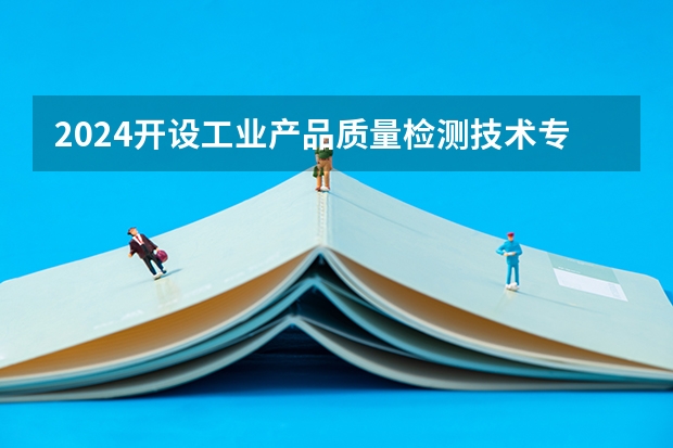 2024开设工业产品质量检测技术专业的专科（高职）类大学有哪些