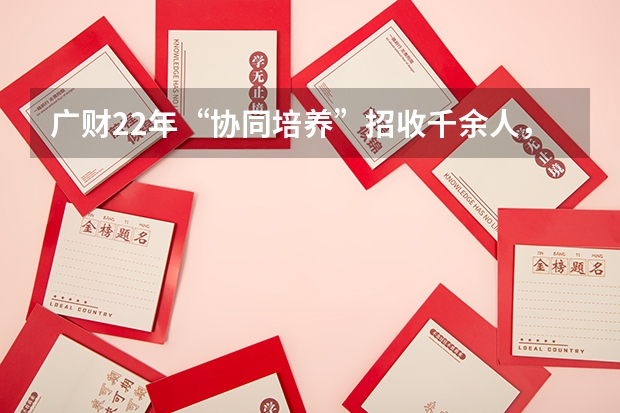 广财22年“协同培养”招收千余人，什么情况？会对学校带来哪些影响？