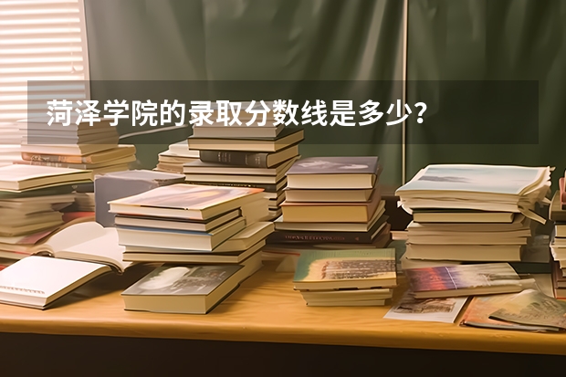 菏泽学院的录取分数线是多少？