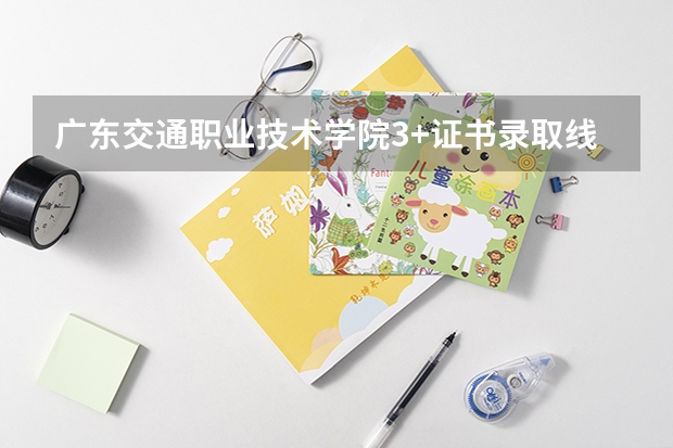 广东交通职业技术学院3+证书录取线 警校的最低分数、要求。