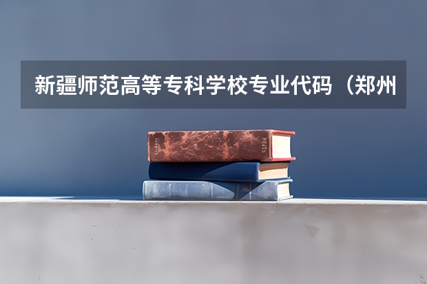 新疆师范高等专科学校专业代码（郑州幼儿高等专科学校各个专业代码）