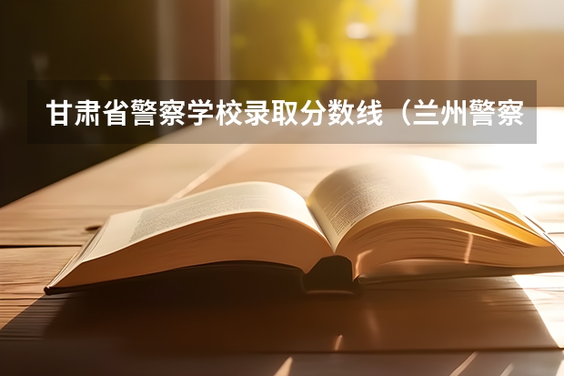 甘肃省警察学校录取分数线（兰州警察学院录取分数线）