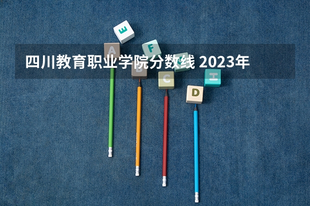 四川教育职业学院分数线 2023年四川单招公办学校分数线表
