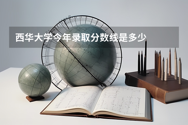 西华大学今年录取分数线是多少