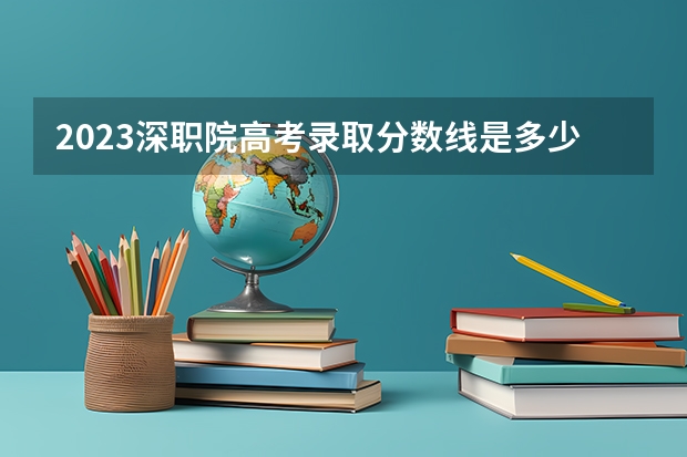 2023深职院高考录取分数线是多少？