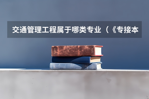 交通管理工程属于哪类专业（《专接本教育选拔考试本、专科专业对应指导性目录》）