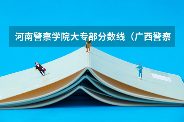 河南警察学院大专部分数线（广西警察学院专科分数线）