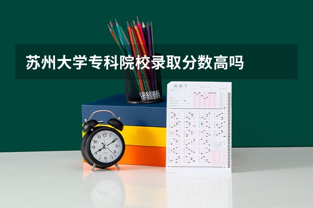 苏州大学专科院校录取分数高吗