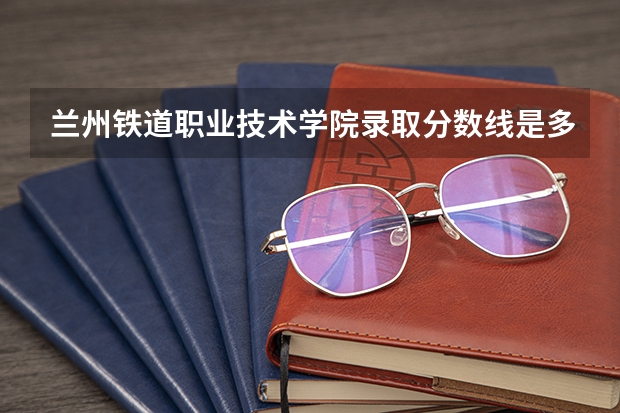 兰州铁道职业技术学院录取分数线是多少