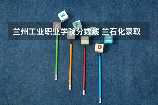 兰州工业职业学院分数线 兰石化录取分数线