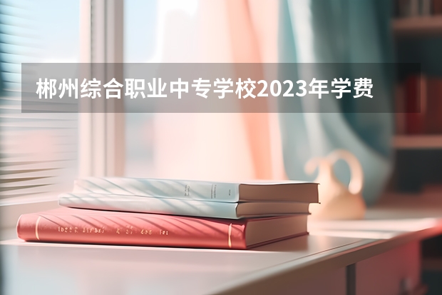 郴州综合职业中专学校2023年学费、收费多少