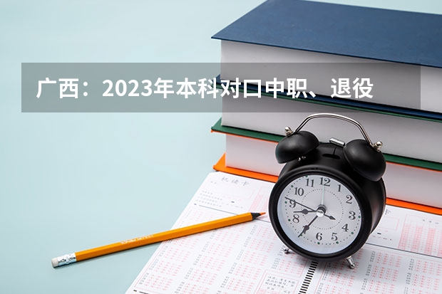 广西：2023年本科对口中职、退役军人高职单招等将于5月17日10时开始征集志愿