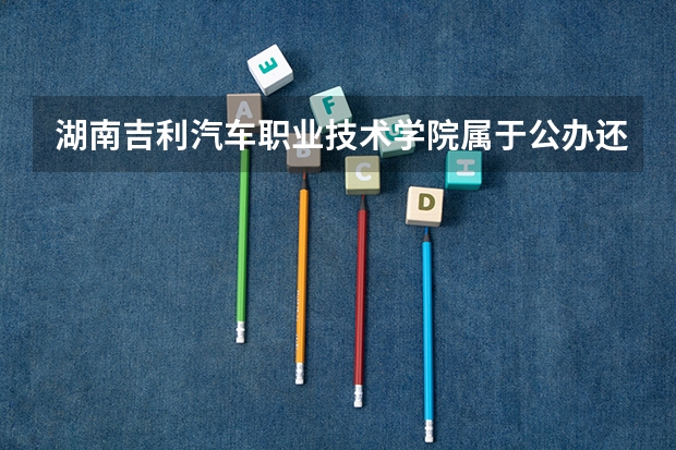 湖南吉利汽车职业技术学院属于公办还是民办学校 湖南吉利汽车职业技术学院全国排名多少