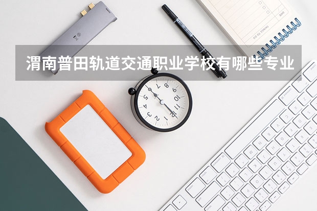 渭南普田轨道交通职业学校有哪些专业 渭南普田轨道交通职业学校学校就业率怎么样