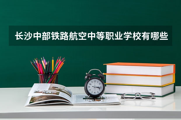 长沙中部铁路航空中等职业学校有哪些专业 长沙中部铁路航空中等职业学校学校就业率怎么样