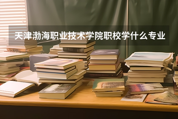 天津渤海职业技术学院职校学什么专业有前途 天津渤海职业技术学院专业就业前景