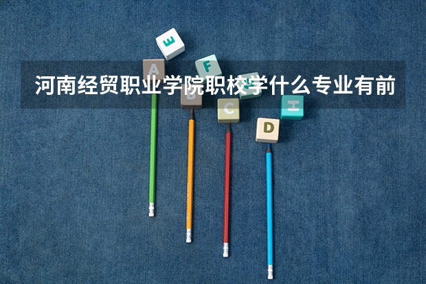 河南经贸职业学院职校学什么专业有前途 河南经贸职业学院专业就业前景