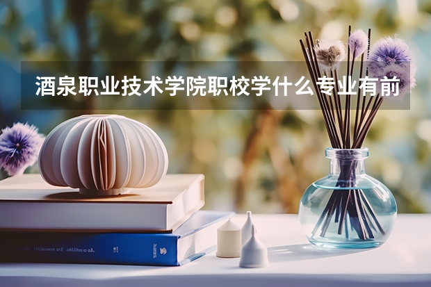 酒泉职业技术学院职校学什么专业有前途 酒泉职业技术学院专业就业前景