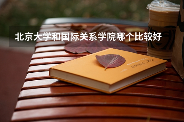 北京大学和国际关系学院哪个比较好 历年录取分数线对比