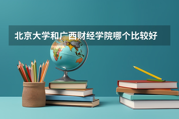 北京大学和广西财经学院哪个比较好 历年录取分数线对比