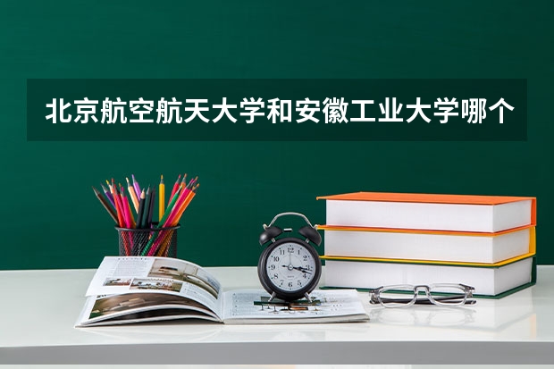 北京航空航天大学和安徽工业大学哪个比较好 历年录取分数线对比