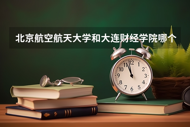 北京航空航天大学和大连财经学院哪个比较好 历年录取分数线对比