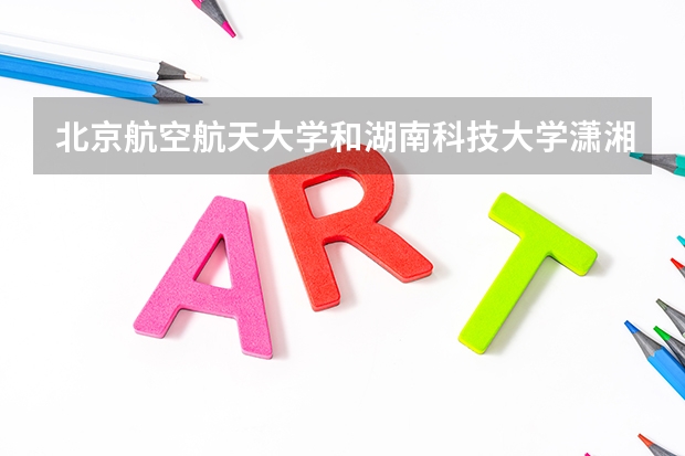 北京航空航天大学和湖南科技大学潇湘学院哪个比较好 历年录取分数线对比