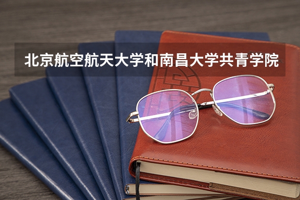北京航空航天大学和南昌大学共青学院哪个比较好 历年录取分数线对比