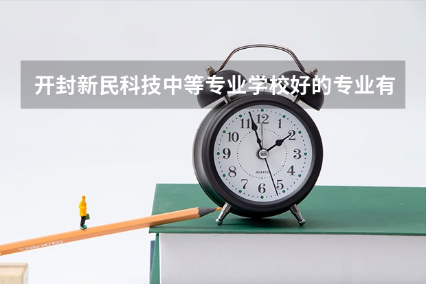 开封新民科技中等专业学校好的专业有哪些 开封新民科技中等专业学校每个专业招生情况