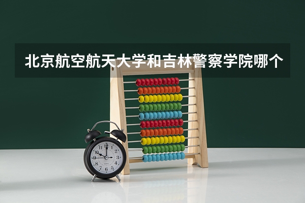 北京航空航天大学和吉林警察学院哪个比较好 历年录取分数线对比