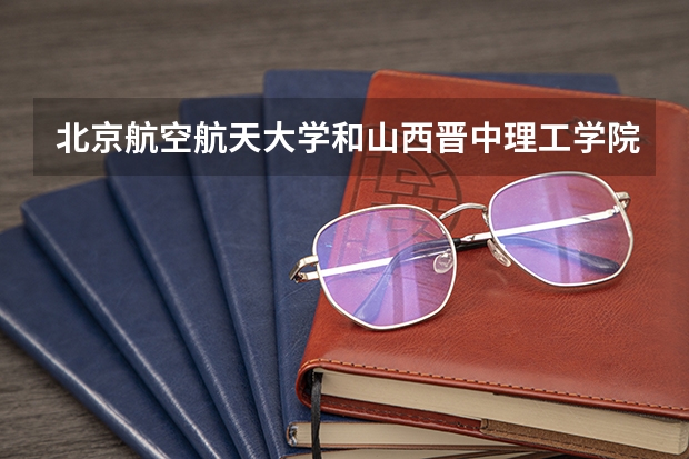 北京航空航天大学和山西晋中理工学院哪个比较好 历年录取分数线对比