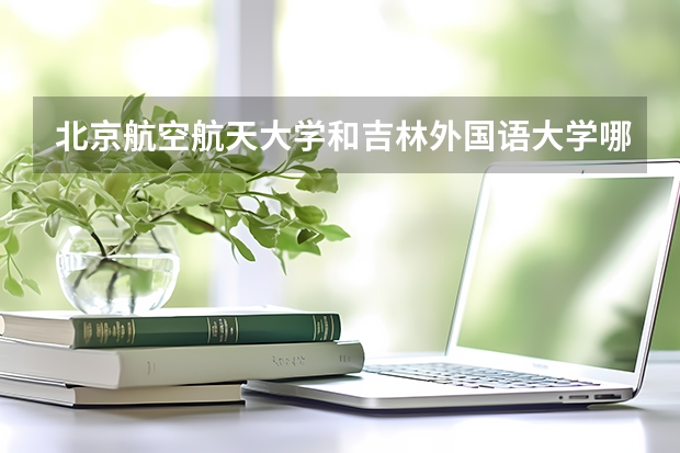 北京航空航天大学和吉林外国语大学哪个比较好 历年录取分数线对比