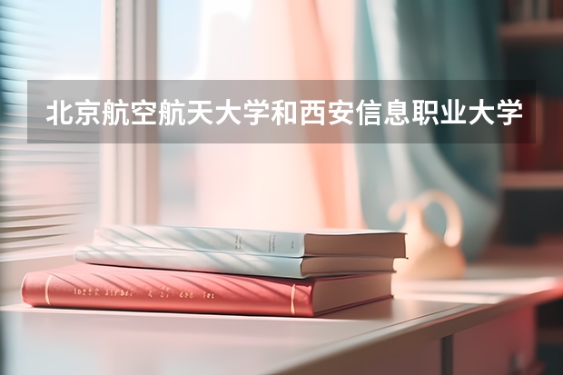 北京航空航天大学和西安信息职业大学哪个比较好 历年录取分数线对比