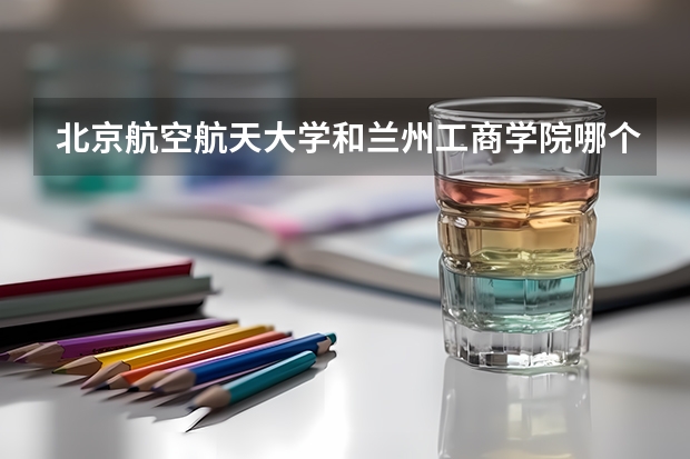 北京航空航天大学和兰州工商学院哪个比较好 历年录取分数线对比