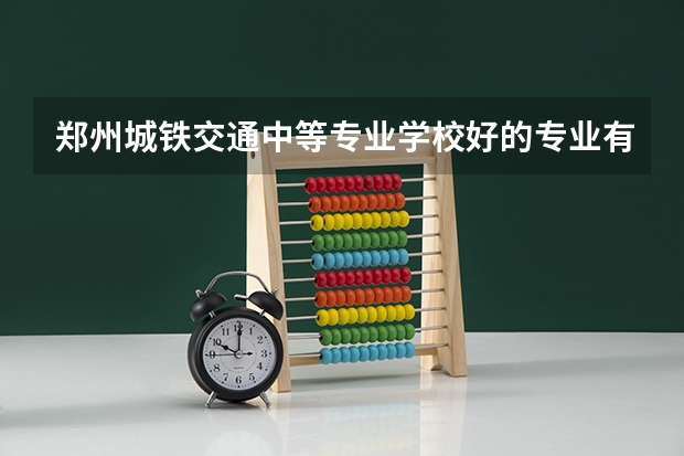 郑州城铁交通中等专业学校好的专业有哪些 郑州城铁交通中等专业学校每个专业招生情况