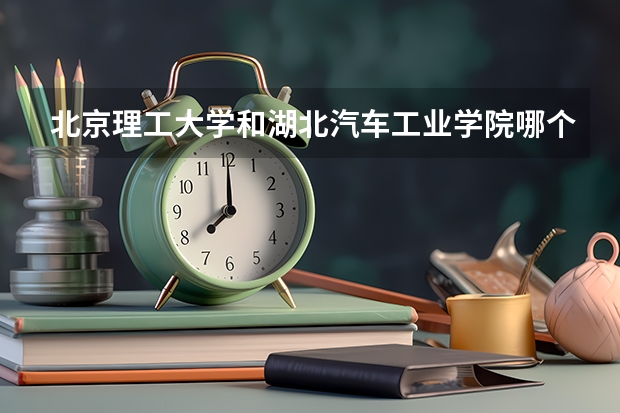 北京理工大学和湖北汽车工业学院哪个比较好 历年录取分数线对比