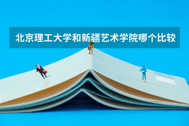 北京理工大学和新疆艺术学院哪个比较好 历年录取分数线对比