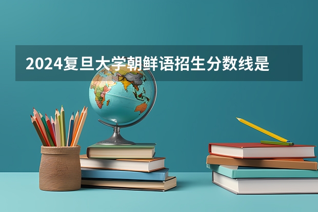 2024复旦大学朝鲜语招生分数线是多少 复旦大学朝鲜语专业历年分数线总汇