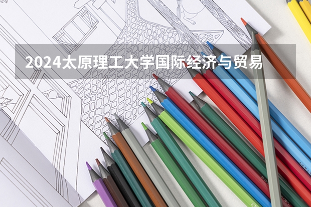 2024太原理工大学国际经济与贸易招生分数线是多少 太原理工大学国际经济与贸易专业历年分数线总汇