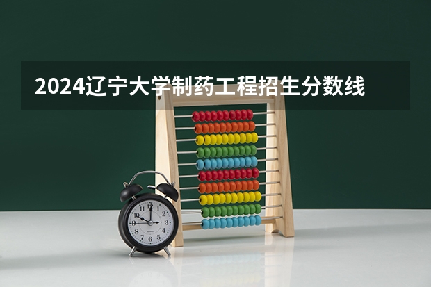 2024辽宁大学制药工程招生分数线是多少 辽宁大学制药工程专业历年分数线总汇